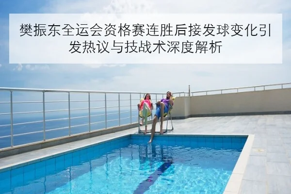 樊振东全运会资格赛连胜后接发球变化引发热议与技战术深度解析